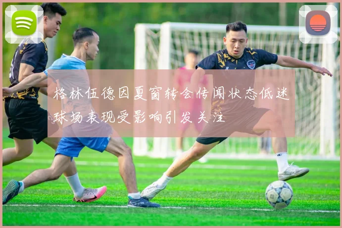 格林伍德因夏窗转会传闻状态低迷球场表现受影响引发关注