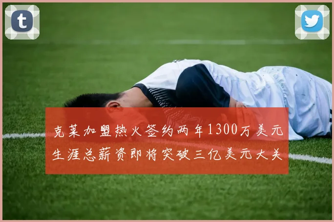 克莱加盟热火签约两年1300万美元生涯总薪资即将突破三亿美元大关