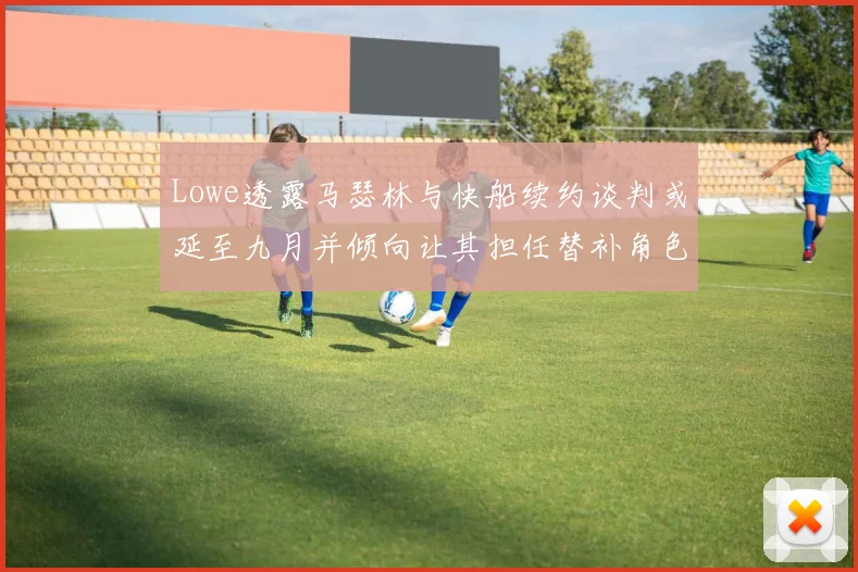 Lowe透露马瑟林与快船续约谈判或延至九月并倾向让其担任替补角色