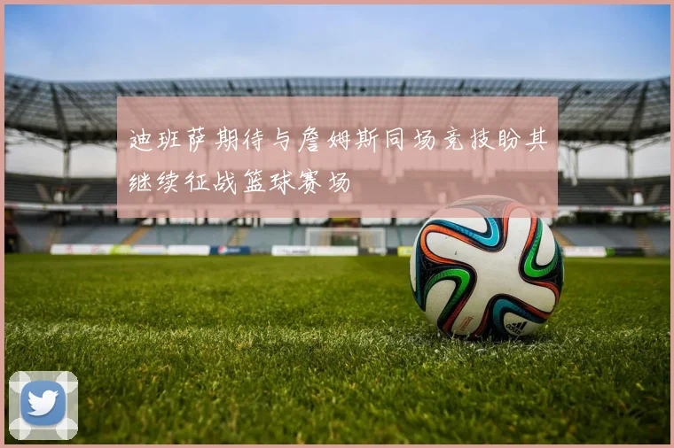 迪班萨期待与詹姆斯同场竞技盼其继续征战篮球赛场