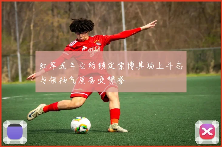 红军五年合约锁定索博其场上斗志与领袖气质备受赞誉