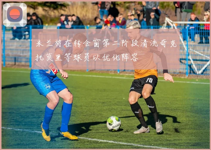 米兰将在转会窗第二阶段清洗奇克托莫里等球员以优化阵容
