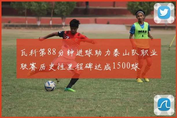 瓦科第88分钟进球助力泰山队职业联赛历史性里程碑达成1500球