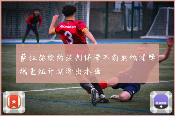 萨拉赫续约谈判停滞不前利物浦锋线重组计划浮出水面