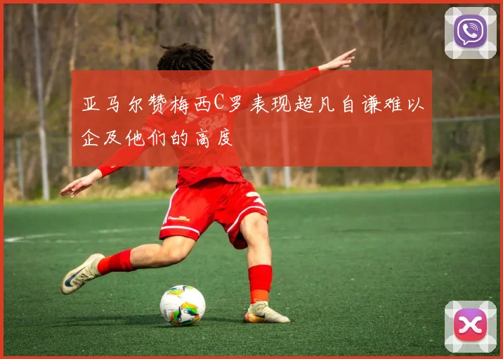 亚马尔赞梅西C罗表现超凡自谦难以企及他们的高度