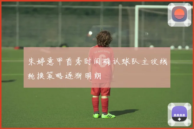 朱婷意甲首秀时间确认球队主攻线轮换策略逐渐明朗