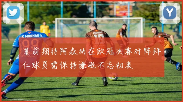 基翁期待阿森纳在欧冠决赛对阵拜仁球员需保持谦逊不忘初衷