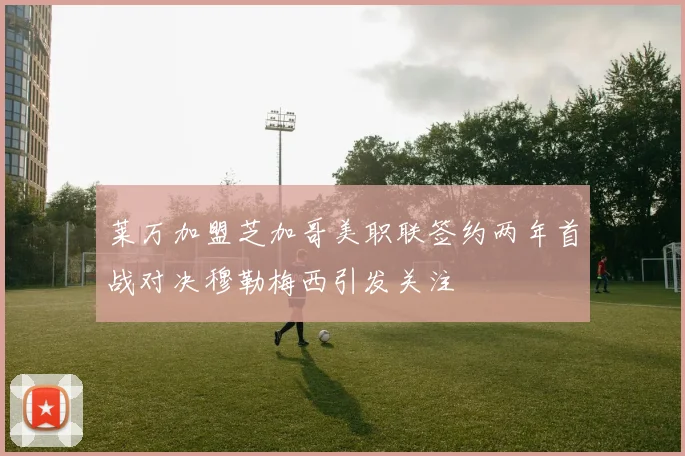 莱万加盟芝加哥美职联签约两年首战对决穆勒梅西引发关注