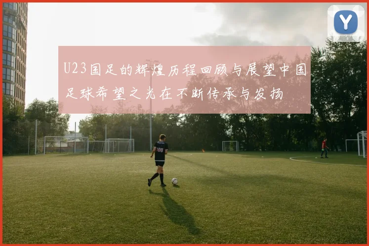 U23国足的辉煌历程回顾与展望中国足球希望之光在不断传承与发扬