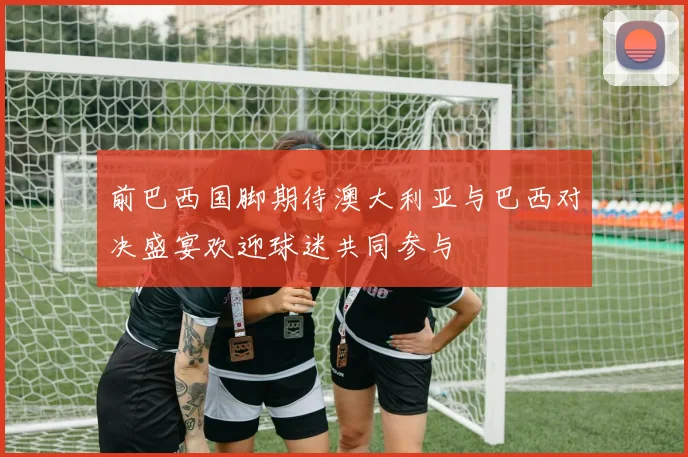 前巴西国脚期待澳大利亚与巴西对决盛宴欢迎球迷共同参与