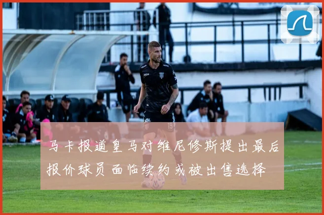 马卡报道皇马对维尼修斯提出最后报价球员面临续约或被出售选择
