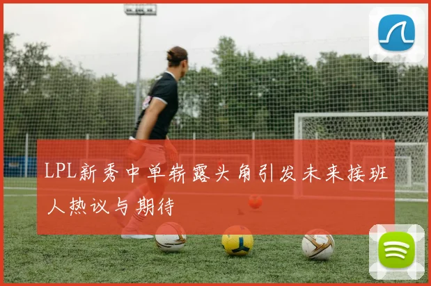 LPL新秀中单崭露头角引发未来接班人热议与期待