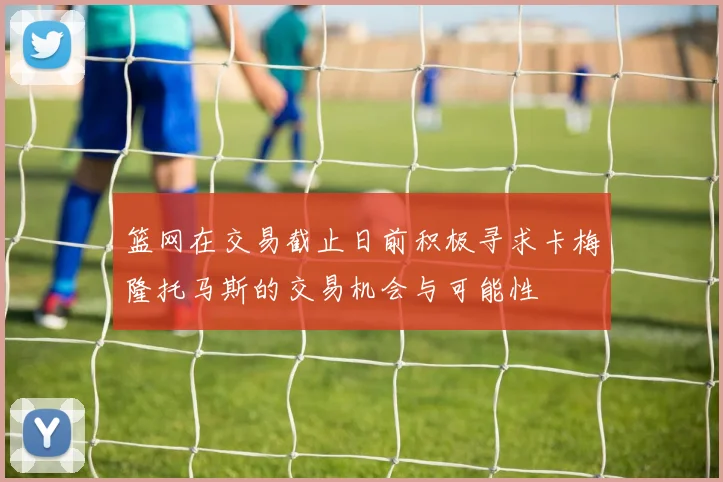 篮网在交易截止日前积极寻求卡梅隆托马斯的交易机会与可能性