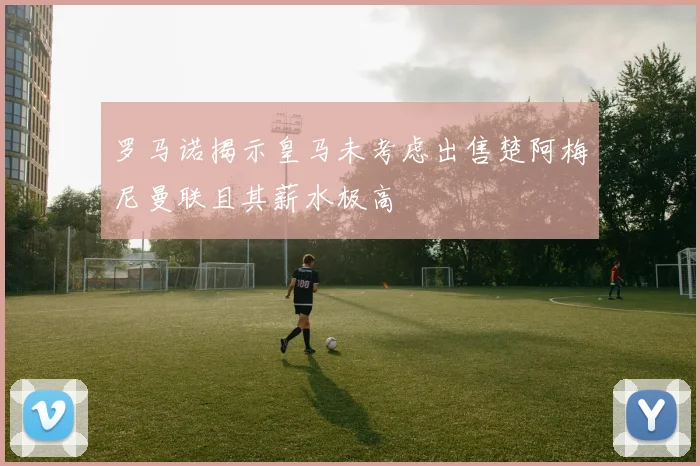 罗马诺揭示皇马未考虑出售楚阿梅尼曼联且其薪水极高