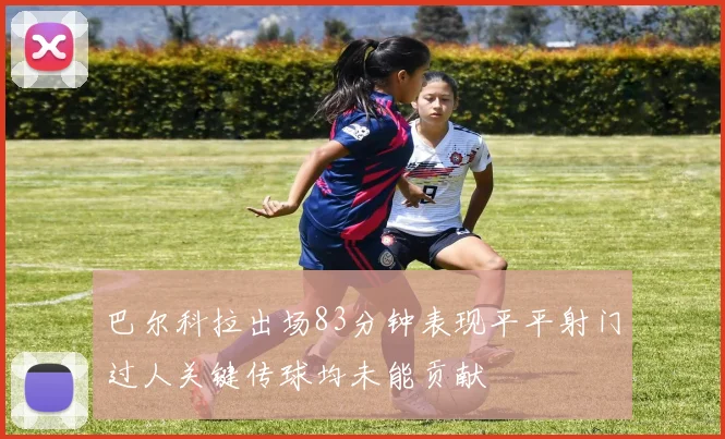 巴尔科拉出场83分钟表现平平射门过人关键传球均未能贡献