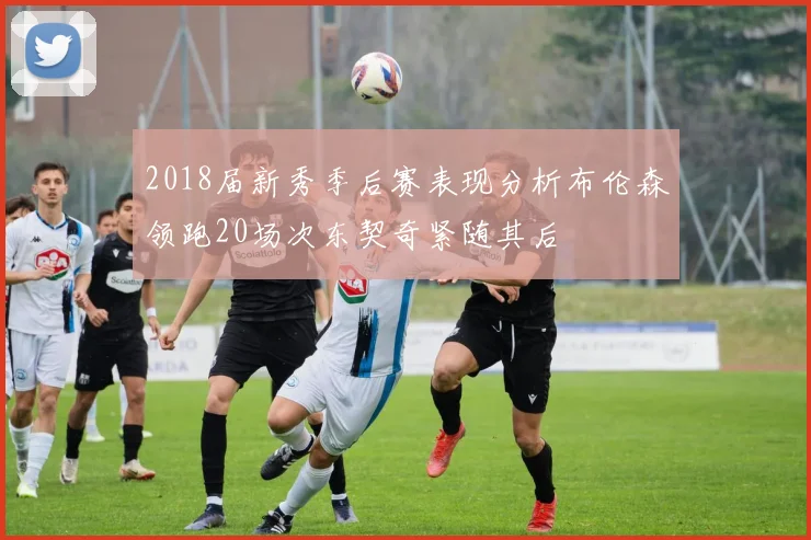 2018届新秀季后赛表现分析布伦森领跑20场次东契奇紧随其后