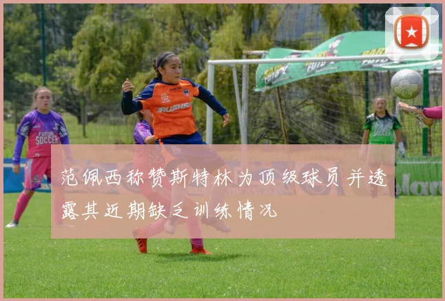 范佩西称赞斯特林为顶级球员并透露其近期缺乏训练情况