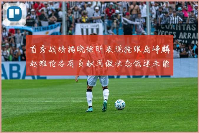 首秀战绩揭晓徐昕表现抢眼庞峥麟赵维伦各有贡献冯傲状态低迷未能得分