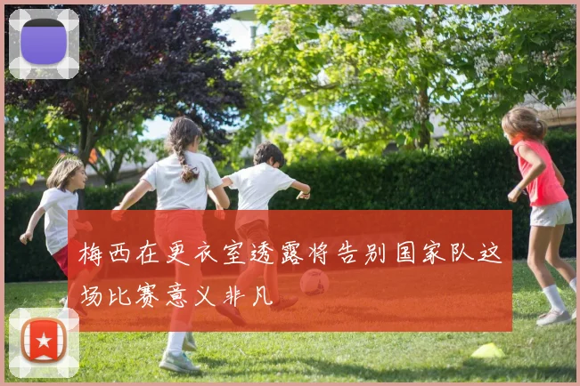 梅西在更衣室透露将告别国家队这场比赛意义非凡