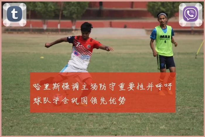 哈里斯强调主场防守重要性并呼吁球队学会巩固领先优势
