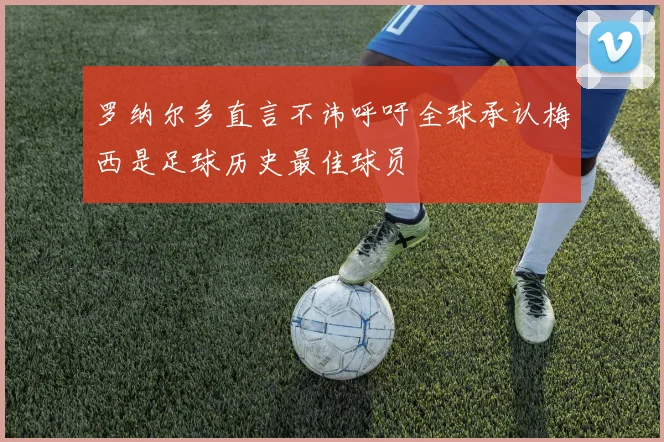 罗纳尔多直言不讳呼吁全球承认梅西是足球历史最佳球员