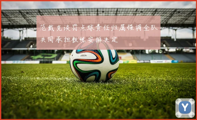 范戴克谈罚点球责任归属强调全队共同承担教练安排决定